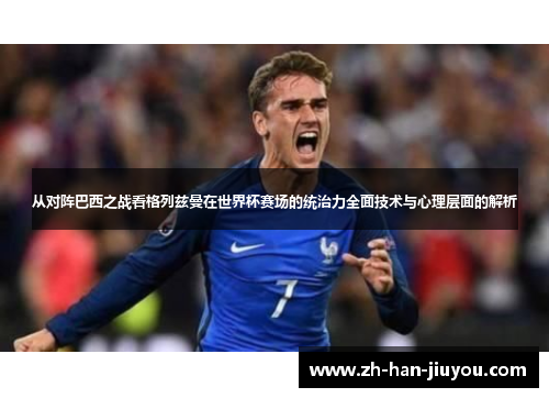 从对阵巴西之战看格列兹曼在世界杯赛场的统治力全面技术与心理层面的解析