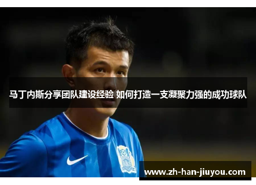 马丁内斯分享团队建设经验 如何打造一支凝聚力强的成功球队